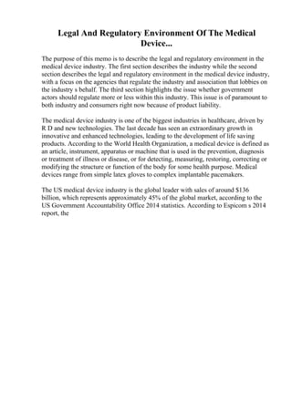 Legal And Regulatory Environment Of The Medical
Device...
The purpose of this memo is to describe the legal and regulatory environment in the
medical device industry. The first section describes the industry while the second
section describes the legal and regulatory environment in the medical device industry,
with a focus on the agencies that regulate the industry and association that lobbies on
the industry s behalf. The third section highlights the issue whether government
actors should regulate more or less within this industry. This issue is of paramount to
both industry and consumers right now because of product liability.
The medical device industry is one of the biggest industries in healthcare, driven by
R D and new technologies. The last decade has seen an extraordinary growth in
innovative and enhanced technologies, leading to the development of life saving
products. According to the World Health Organization, a medical device is defined as
an article, instrument, apparatus or machine that is used in the prevention, diagnosis
or treatment of illness or disease, or for detecting, measuring, restoring, correcting or
modifying the structure or function of the body for some health purpose. Medical
devices range from simple latex gloves to complex implantable pacemakers.
The US medical device industry is the global leader with sales of around $136
billion, which represents approximately 45% of the global market, according to the
US Government Accountability Office 2014 statistics. According to Espicom s 2014
report, the
 