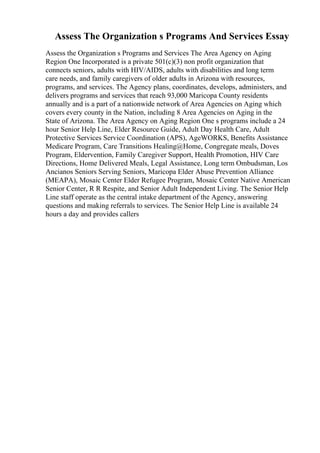 Assess The Organization s Programs And Services Essay
Assess the Organization s Programs and Services The Area Agency on Aging
Region One Incorporated is a private 501(c)(3) non profit organization that
connects seniors, adults with HIV/AIDS, adults with disabilities and long term
care needs, and family caregivers of older adults in Arizona with resources,
programs, and services. The Agency plans, coordinates, develops, administers, and
delivers programs and services that reach 93,000 Maricopa County residents
annually and is a part of a nationwide network of Area Agencies on Aging which
covers every county in the Nation, including 8 Area Agencies on Aging in the
State of Arizona. The Area Agency on Aging Region One s programs include a 24
hour Senior Help Line, Elder Resource Guide, Adult Day Health Care, Adult
Protective Services Service Coordination (APS), AgeWORKS, Benefits Assistance
Medicare Program, Care Transitions Healing@Home, Congregate meals, Doves
Program, Eldervention, Family Caregiver Support, Health Promotion, HIV Care
Directions, Home Delivered Meals, Legal Assistance, Long term Ombudsman, Los
Ancianos Seniors Serving Seniors, Maricopa Elder Abuse Prevention Alliance
(MEAPA), Mosaic Center Elder Refugee Program, Mosaic Center Native American
Senior Center, R R Respite, and Senior Adult Independent Living. The Senior Help
Line staff operate as the central intake department of the Agency, answering
questions and making referrals to services. The Senior Help Line is available 24
hours a day and provides callers
 