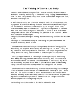 The Wedding Of Marvin And Emily
There are many traditions that go into an American wedding. My family had the
pleasure of attending the wedding of Marvin and Emily Murphy in October of this
year. The bride Emily and my family have known each other for the past four years,
we attend church together.
In the American culture one of the most important traditions among women is the
engagement. Most women are very interested in the love story behind the couple
and how romantic the event is. Emily met her groom through a mutual friend.
Marvin and Emily hit it off immediately. They started dating and did so for about
three years prior to him asking her to marry him. In March of 2014, Marvin took
Emily to her favorite place in the country and got down on one knee and ... Show
more content on Helpwriting.net ...
Emily had decided to participate in many traditional wedding traditions that take time
to plan.
The length of time chosen was to plan, save money and purchase items for the
reception over a long period of time.
One tradition in American weddings is that generally the bride s family pays for
the wedding and reception. This wedding was no exception. The bride s family did
pay for most of the wedding; however, there were a few things the groom and his
family insisted on having at the reception so his family paid for these items.
One of the biggest traditions of a wedding is the bride picking out the wedding
dress. Emily was very particular in what kind of wedding dress she wanted. Her
mother had a different idea on how Emily should look on her wedding day. For a
few months they disagreed on this point. About six months prior to the wedding
Emily found the dress of her dreams and her mother agreed it was the one!
I remember when I went to pick out my own dress for my wedding I decided to go
alone. My mother certainly had her own opinions about what type of dress I should
wear, but I had decided I wanted to choose the dress I loved and not hear others
opinions. When my friends and family found out that I had picked out and purchased
my dress without them they were hurt. This tradition was a deeper connection
between people than I had originally thought.
The next step this couple needed to take was to find where their
 