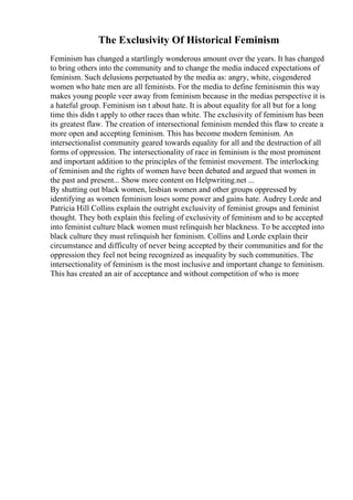 The Exclusivity Of Historical Feminism
Feminism has changed a startlingly wonderous amount over the years. It has changed
to bring others into the community and to change the media induced expectations of
feminism. Such delusions perpetuated by the media as: angry, white, cisgendered
women who hate men are all feminists. For the media to define feminismin this way
makes young people veer away from feminism because in the medias perspective it is
a hateful group. Feminism isn t about hate. It is about equality for all but for a long
time this didn t apply to other races than white. The exclusivity of feminism has been
its greatest flaw. The creation of intersectional feminism mended this flaw to create a
more open and accepting feminism. This has become modern feminism. An
intersectionalist community geared towards equality for all and the destruction of all
forms of oppression. The intersectionality of race in feminism is the most prominent
and important addition to the principles of the feminist movement. The interlocking
of feminism and the rights of women have been debated and argued that women in
the past and present... Show more content on Helpwriting.net ...
By shutting out black women, lesbian women and other groups oppressed by
identifying as women feminism loses some power and gains hate. Audrey Lorde and
Patricia Hill Collins explain the outright exclusivity of feminist groups and feminist
thought. They both explain this feeling of exclusivity of feminism and to be accepted
into feminist culture black women must relinquish her blackness. To be accepted into
black culture they must relinquish her feminism. Collins and Lorde explain their
circumstance and difficulty of never being accepted by their communities and for the
oppression they feel not being recognized as inequality by such communities. The
intersectionality of feminism is the most inclusive and important change to feminism.
This has created an air of acceptance and without competition of who is more
 