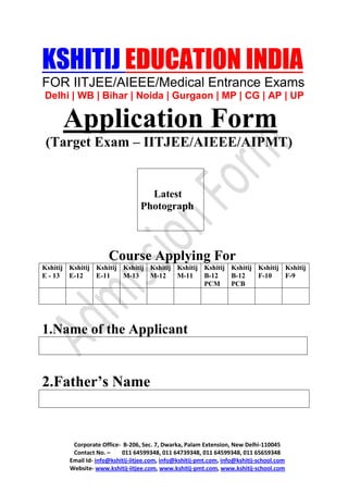 KSHITIJ EDUCATION INDIA
FOR IITJEE/AIEEE/Medical Entrance Exams
Delhi | WB | Bihar | Noida | Gurgaon | MP | CG | AP | UP

      Application Form
 (Target Exam – IITJEE/AIEEE/AIPMT)


                                    Latest
                                  Photograph



                      Course Applying For
Kshitij Kshitij Kshitij Kshitij Kshitij Kshitij Kshitij Kshitij Kshitij Kshitij
E - 13 E-12     E-11    M-13    M-12    M-11    B-12    B-12    F-10    F-9
                                                PCM     PCB




1.Name of the Applicant


2.Father’s Name


         Corporate Office- B-206, Sec. 7, Dwarka, Palam Extension, New Delhi-110045
         Contact No. –     011 64599348, 011 64739348, 011 64599348, 011 65659348
        Email Id- info@kshitij-iitjee.com, info@kshitij-pmt.com, info@kshitij-school.com
        Website- www.kshitij-iitjee.com, www.kshitij-pmt.com, www.kshitij-school.com
 