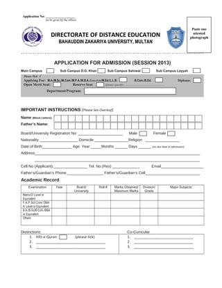 DIRECTORATE OF DISTANCE EDUCATION
BAHAUDDIN ZAKARIYA UNIVERSITY, MULTAN
………………………………………………………………………………………………
APPLICATION FOR ADMISSION (SESSION 2013)
Main Campus Sub Campus D.G. Khan Sub Campus Sahiwal Sub Campus Layyah
Please Tick √
Applying For: M.A./M.Sc./M.Com./M.P.A./M.B.A.(Executive)/M.Ed./L.L.B. B.Com./B.Ed. Diploma:
Open Merit Seat: Reserve Seat (please specify)…………………………………………
Department/Program:
IMPORTANT INSTRUCTIONS (Please See Overleaf)
Name (Block Letters):
Father’s Name:
Board/University Registration No: _____________________ Male Female
Nationality __________________ Domicile ________________Religion ________________
Date of Birth______________ Age: Year _____Months ______ Days ______ (on last date of admission)
Address______________________________________________________________________________
______________________________________________________________________________
Cell No (Applicant).________________ Tel. No.(Res) _____________ Email____________________
Father’s/Guardian’s Phone._________________ Father’s/Guardian’s Cell__________________________
Academic Record
Examination Year Board/
University
Roll #. Marks Obtained/
Maximum Marks
Division/
Grade
Major Subjects
Matric/O’ Level or
Equivalent
F.A./F.Sc/I.Com/ DBA/
A’ Level or Equivalent
B.A./B.Sc/B.Com./BBA
or Equivalent
Others
Distinctions: Co-Curricular
1. Hifz-e-Quran (please tick)
2. ___________________________________
3. ___________________________________
1. ______________________________
2. ______________________________
3. ______________________________
Paste one
attested
photograph
Application No: __________________
(to be given by the office)
 