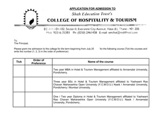APPLICATION FOR ADMISSION TO




To,
The Principal,

Please grant me admission to the college for the term beginning from July 20   for the following course (Tick the courses and
write the number (1, 2, 3) in the order of preference):


                  Order of
  Tick                                                                Name of the course
                 Preference

                                     Two year MBA in Hotel & Tourism Management affiliated to Annamalai University,
                                     Pondicherry.


                                     Three year BSc in Hotel & Tourism Management affiliated to Yashwant Rao
                                     Chavan Maharashtra Open University (Y.C.M.O.U.) Nasik / Annamalai University,
                                     Pondicherry / Mumbai University.


                                     One / Two year Diploma in Hotel & Tourism Management affiliated to Yashwant
                                     Rao Chavan Maharashtra Open University (Y.C.M.O.U.) Nasik / Annamalai
                                     University, Pondicherry.
 