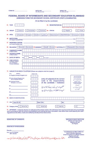 SIGNATURE OF CANDIDATE
FORM NO. BATCH NO.
(For office use only)
SERIAL NO.
(For office use only)
FEDERAL BOARD OF INTERMEDIATE AND SECONDARY EDUCATION ISLAMABAD
ADMISSION FORM FOR SECONDARY SCHOOL CERTIFICATE (PART-I) EXAMINATION
01. YEAR:
03. GROUP:
02. REGISTRATION NO:
04. STATUS:
15. SUBJECTS IN WHICH TO APPEAR (Please see subjects code list at page 2)
entry of subject(s) & its correct
code is the responsibility
of the candidate / institution
S. No. SUBJECT
(I) English (Comp)-I/ English Lit-I
(II) Urdu (Comp)-I/English Lit-I/
Geo of Pakistan-I/Sindhi
(III) Islamiyat (Comp)/
Ikhlaqiat (For Non Muslim)
(IV)
(V)
(VI)
(VII)
16. MARK OF IDENTIFICATION:
17. FEE:
19. AFFIDAVIT: I solemnly declare on oath that all the entries made in the admission form are true to the best of my knowledge
and in accordance with the school record/affidavit and nothing has been concealed. I also affirm that I shall abide by the rules /
regulations to the effect, made and notified by the Board from time to time.
SIGNATURE OF FATHER/GUARDIAN
Phone No.
IDENTIFIED BY HEAD OF INSTITUTION
(Affiliated with Federal Board)
(Signature with seal)
(For Regular)
Price : Rs. 30/- (in Pakistan)
US$ 1/- (Abroad)
Subject Code
Amount: RS / US $ Challan / D.D No: Date:
Category of fee: 1 Normal Fee 2 Double Fee 3 Triple Fee 4
(To be filled in by the candidate)
1 Humanities2Science 1 Regular 2 PrivateTechnical3
(Regular candidate must attach a copy of registration card)
05. AREA:
06. INSTITUTION:
(For Regular Candidate Only)
07. PROPOSED CENTRE:
11. CANDIDATE’S NAME:
(For Private Candidate Only)
(In Block Letters)
12. FATHER’S NAME:
(In Block Letters)
08. RELIGION:
14. HOME ADDRESS:
(In Block Letters)
(For all Regular /
Private Candidates)
10.NATIONALITY:
Federal Punjab1 2 3 Sindh 4
Khyber
Pakhtunkhwa 5 Balochistan 6 Gilgit-Baltistan 7 Overseas 8 AJK
Code
Code
Muslim1 2 Non-Muslim 1 Pakistani 2 Non-Pakistani09. Female2Male1GENDER
13. DATE OF BIRTH: Day Month Year (In words)
UN-ATTESTED
PHOTOGRAPH
All Male / Female
Candidates are Required
to Paste Photograph
1”
4
1”
2
1 1x
18.
To be Attested by any Officer of BPS-17 &
above in Education Department/
Armed Forces/Head of an affiliated institution
(Signature with seal)
(For Private Candidates)
 