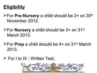 Eligibility
For Pre-Nursery a child should be 2+ on 30th
 November 2012.

For Nursery a child should be 3+ on 31st
 March 2013.
For Prep a child should be 4+ on 31st March
 2013.

 For I to IX : Written Test.
 