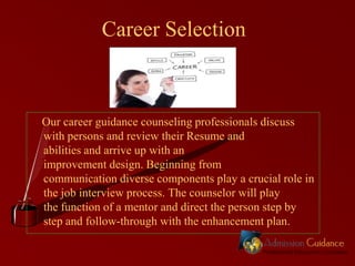 Career Selection

Our career guidance counseling professionals discuss
with persons and review their Resume and
abilities and arrive up with an
improvement design. Beginning from
communication diverse components play a crucial role in
the job interview process. The counselor will play
the function of a mentor and direct the person step by
step and follow-through with the enhancement plan.

 