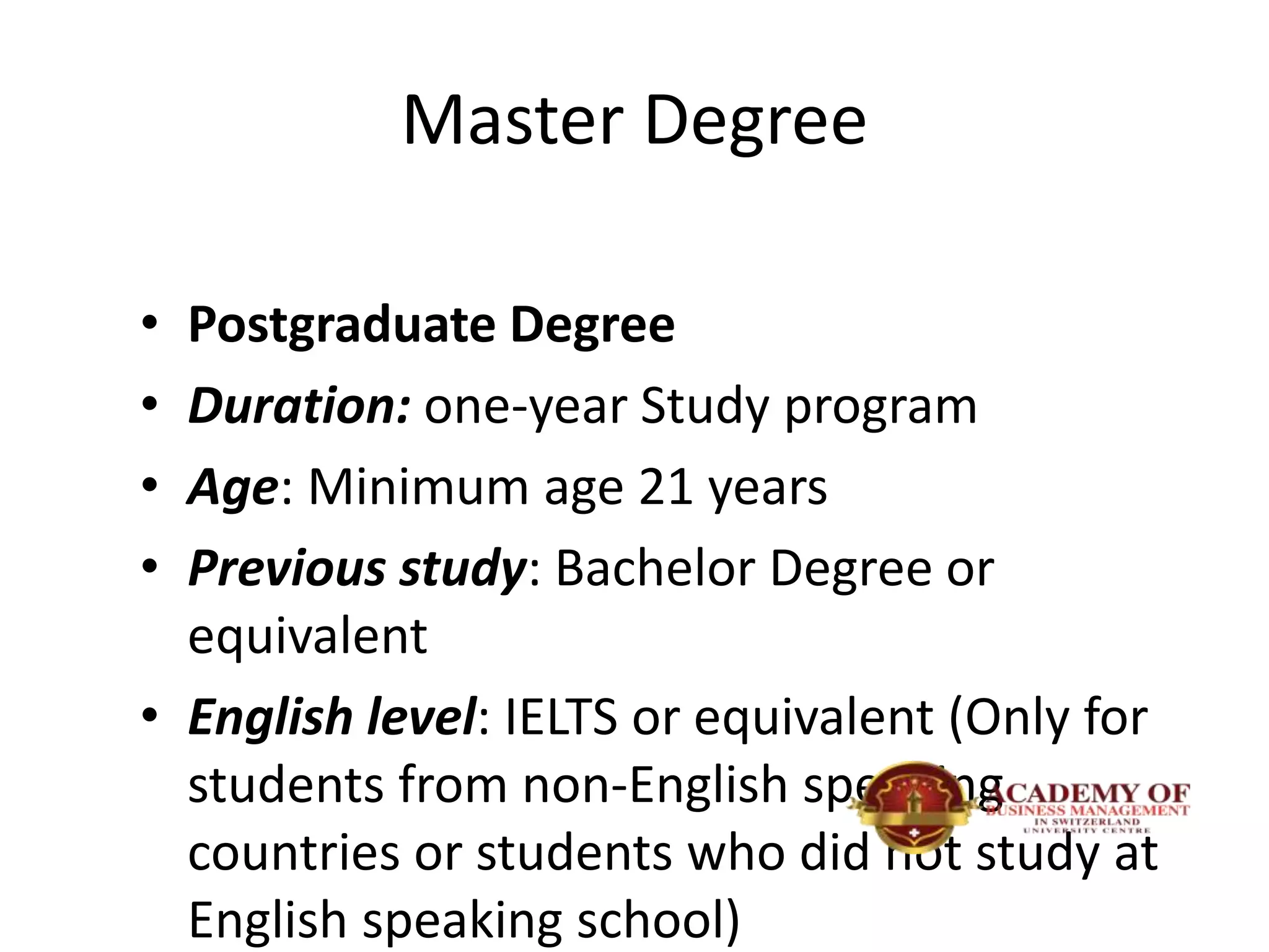 Master Degree
• Postgraduate Degree
• Duration: one-year Study program
• Age: Minimum age 21 years
• Previous study: Bachelor Degree or
equivalent
• English level: IELTS or equivalent (Only for
students from non-English speaking
countries or students who did not study at
English speaking school)
 