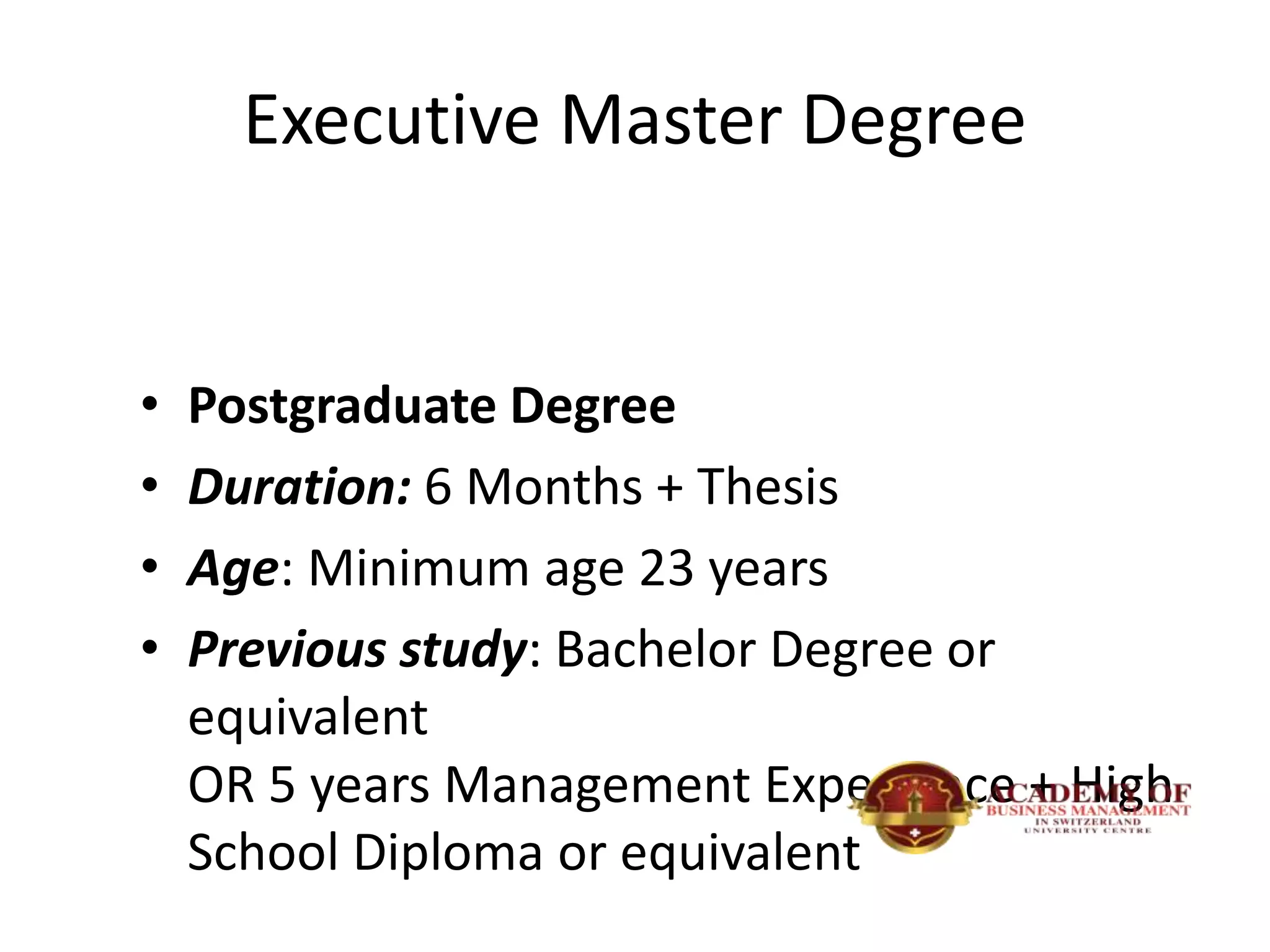 Executive Master Degree
• Postgraduate Degree
• Duration: 6 Months + Thesis
• Age: Minimum age 23 years
• Previous study: Bachelor Degree or
equivalent
OR 5 years Management Experience + High
School Diploma or equivalent
 