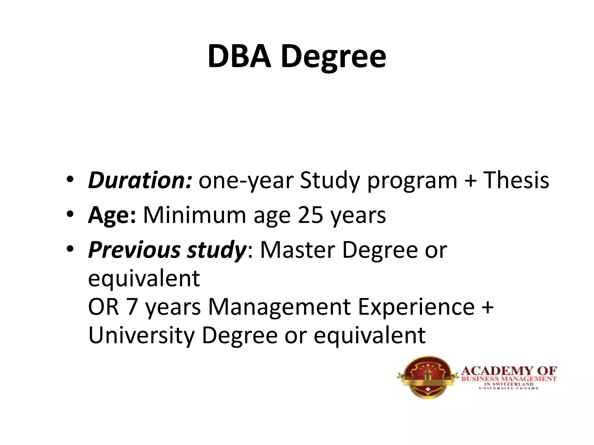 DBA Degree
• Duration: one-year Study program + Thesis
• Age: Minimum age 25 years
• Previous study: Master Degree or
equivalent
OR 7 years Management Experience +
University Degree or equivalent
 