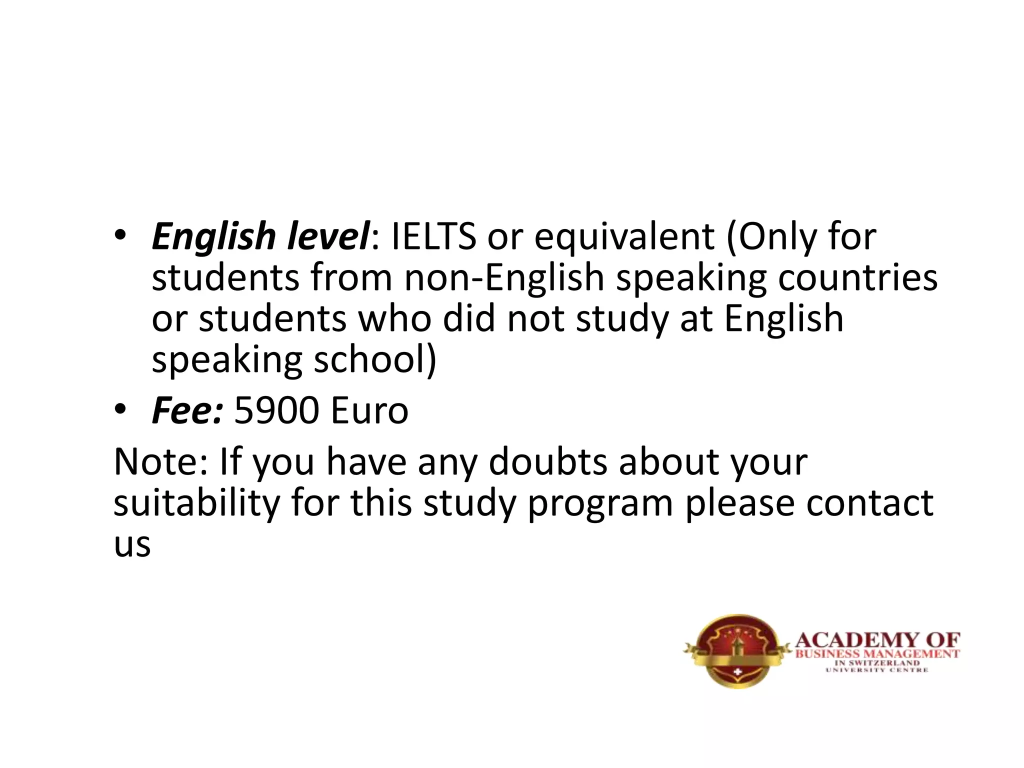 • English level: IELTS or equivalent (Only for
students from non-English speaking countries
or students who did not study at English
speaking school)
• Fee: 5900 Euro
Note: If you have any doubts about your
suitability for this study program please contact
us
 