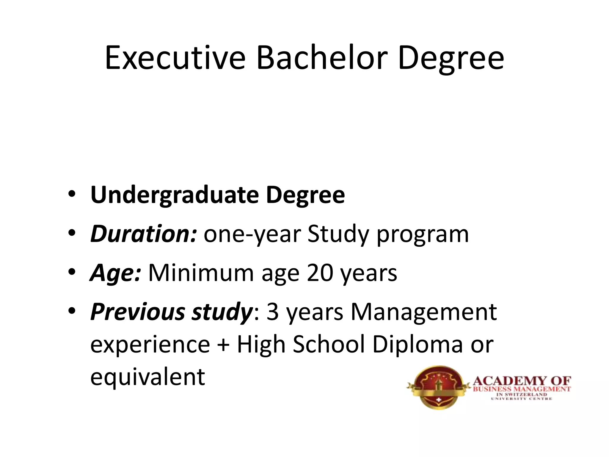 Executive Bachelor Degree
• Undergraduate Degree
• Duration: one-year Study program
• Age: Minimum age 20 years
• Previous study: 3 years Management
experience + High School Diploma or
equivalent
 