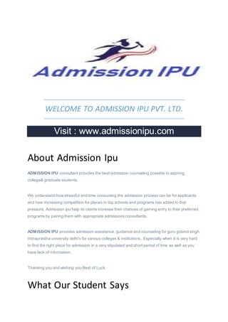 WELCOME TO ADMISSION IPU PVT. LTD.
Visit : www.admissionipu.com
About Admission Ipu
ADMISSION IPU consultant provides the best admission counseling possible to aspiring
college& graduate students.
We understand howstressful and time consuming the admission process can be for applicants
and how increasing competition for places in top schools and programs has added to that
pressure. Admission ipu help its clients increase their chances of gaining entry to their preferred
programs by pairing them with appropriate admissions consultants.
ADMISSION IPU provides admission assistance, guidance and counseling for guru gobind singh
indraprastha university delhi's for various colleges & institutions.. Especially when it is very hard
to find the right place for admission in a very stipulated and short period of time as well as you
have lack of information.
Thanking you and wishing you Best of Luck.
What Our Student Says
 