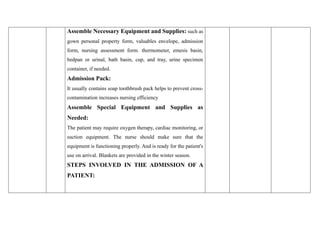 Assemble Necessary Equipment and Supplies: such as
gown personal property form, valuables envelope, admission
form, nursing assessment form. thermometer, emesis basin,
bedpan or urinal, bath basin, cup, and tray, urine specimen
container, if needed.
Admission Pack:
It usually contains soap toothbrush pack helps to prevent cross-
contamination increases nursing efficiency
Assemble Special Equipment and Supplies as
Needed:
The patient may require oxygen therapy, cardiac monitoring, or
suction equipment. The nurse should make sure that the
equipment is functioning properly. And is ready for the patient's
use on arrival. Blankets are provided in the winter season.
STEPS INVOLVED IN THE ADMISSION OF A
PATIENT:
 