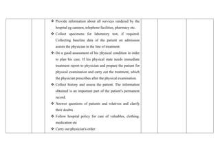 ❖ Provide information about all services rendered by the
hospital eg canteen, telephone facilities, pharmacy etc.
❖ Collect specimens for laboratory test, if required.
Collecting baseline data of the patient on admission
assists the physician in the line of treatment.
❖ Do a good assessment of his physical condition in order
to plan his care. If his physical state needs immediate
treatment report to physician and prepare the patient for
physical examination and carry out the treatment, which
the physician prescribes after the physical examination.
❖ Collect history and assess the patient. The information
obtained is an important part of the patient's permanent
record.
❖ Answer questions of patients and relatives and clarify
their doubts
❖ Follow hospital policy for care of valuables, clothing.
medication etc
❖ Carry out physician's order
 
