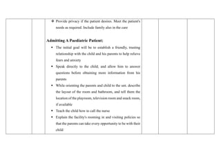 ❖ Provide privacy if the patient desires. Meet the patient's
needs as required. Include family also in the care
Admitting A Paediatric Patient:
▪ The initial goal will be to establish a friendly, trusting
relationship with the child and his parents to help relieve
fears and anxiety
▪ Speak directly to the child, and allow him to answer
questions before obtaining more information from his
parents
▪ While orienting the parents and child to the unt. describe
the layout of the room and bathroom, and tell them the
location of the playroom, television room and snack room,
if available
▪ Teach the child how to call the nurse
▪ Explain the facility's rooming in and visiting policies so
that the parents can take every opportunity to be with their
child
 