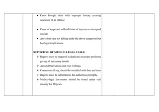 • Cases brought dead with improper history creating
suspicion of an offense
• Cases of suspected self-infliction of injuries or attempted
suicide
• Any other case not falling under the above categories but
has legal implications.
REPORTING OF MEDICO LEGAL CASES:
➢ Reports must be prepared in duplicate on proper proforma
giving all necessary details
➢ Avoid abbreviations and over writings.
➢ Corrections if any, should be initialled with date and time
➢ Reports must be submitted to the authorities promptly.
➢ Medico-legal documents should be stored under safe
custody for 10 years
 