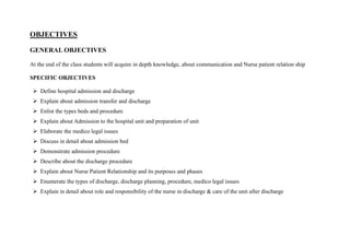 OBJECTIVES
GENERAL OBJECTIVES
At the end of the class students will acquire in depth knowledge, about communication and Nurse patient relation ship
SPECIFIC OBJECTIVES
➢ Define hospital admission and discharge
➢ Explain about admission transfer and discharge
➢ Enlist the types beds and procedure
➢ Explain about Admission to the hospital unit and preparation of unit
➢ Elaborate the medico legal issues
➢ Discuss in detail about admission bed
➢ Demonstrate admission procedure
➢ Describe about the discharge procedure
➢ Explain about Nurse Patient Relationship and its purposes and phases
➢ Enumerate the types of discharge, discharge planning, procedure, medico legal issues
➢ Explain in detail about role and responsibility of the nurse in discharge & care of the unit after discharge
 