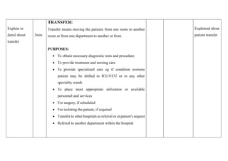 Explain in
detail about
transfer
3min
TRANSFER:
Transfer means moving the patients from one room to another
room or from one department to another or from
PURPOSES:
• To obtain necessary diagnostic tests and procedure
• To provide treatment and nursing care
• To provide specialized care eg if condition worsens
patient may be shifted to ICU/CCU or to any other
speciality wards
• To place most appropriate utilization or available
personnel and services
• For surgery, if scheduled
• For isolating the patient, if required
• Transfer to other hospitals as referral or at patient's request
• Referral to another department within the hospital
Explained about
patient transfer
 