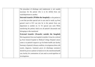 The procedure of discharge and readmission is not usually
necessary for the patient who is to be shifted from one
ward/department to another.
Internal transfer (Within the hospital): or the patient to
a unit that provides special cart or care med to needs, eg from
general ward to ICU can also be in the patient from one
department to another en. X. От special care units While
transferring the patient, hand over all patient's documents and
belongings in the transferred
External transfer (Transfer outside the hospital)
Moving patients from one hospital to another. It may be a referral
eg from General hospital to Medical College Hospital cancer
centre or at patient's request to go for better health care facility
Summary of patient's disease condition, investigations done with
results, diagnosis, treatment given eti (discharge summary)
should be given to patient to hand over to the transferred health
care facility for continuation of care and to avoid repetition of
investigations.
 