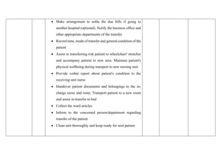 • Make arrangement to settle the due bills if going to
another hospital (optional). Notify the business office and
other appropriate departments of the transfer
• Record time, mode of transfer and general condition of the
patient
• Assist in transferring risk patient to wheelchair! stretcher
and accompany patient to new area. Maintain patient's
physical wellbeing during transport to new nursing unit
• Provide verbal report about patient's condition to the
receiving unit nurse
• Handover patient documents and belongings to the in-
charge nurse and sister. Transport patient to a new room
and assist in transfer to bed
• Collect the ward articles
• Inform to the concerned person/department regarding
transfer of the patient
• Clean unit thoroughly and keep ready for nest patient
 