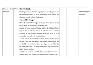 Discuss about
discharge
10 min DISCHARGE:
Discharge refers to the releasing of patient from hospital home
or to another hospital. It is the preparation of the patient and
discharge records to leave the hospital.
Types of Discharge:
Planned Formal discharge: Discharge of the patient by the
doctor when the treatment of the patient over.
Discharge/Leave against Medical Advice (DAMA LAMA): I
may be due to personal reasons in may not like to continue
treatment in that particular hospital or he may prefer to go to
some other hospitals with more facilities.
A client can decide to leave the hospital against medica advice.
For this client mist sign a form that releases the physician and
the health care institution from any legal responsibility for
his/her health status. The clients informed of any possible risks
before signing the form.
Transfer to another hospital: Patient may be transferred to
another health care agency with more facilities for better care.
Discussed about
discharge
 