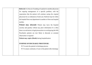 Referral: It is the act of sending of a patient to another physician
for ongoing management of a specific problem, with the
expectation that the patient will continue seeing the original
physician for co-ordination of total care. Referral may be within
the hospital from one department to another or from one hospital
another.
Patient may abscond: Patient may leave the hospital
secretly and quickly without any prior information It is often
done to avoid arrest or legal prosecution to avoid paying the bills
Psychiatric patients are mor likely to abscond, so constant
observation is required
Patient may expire (Death) during hospitalization
PURPOSE OF DISCHARGE PROCEDURE:
❖ To assist the patient in discharge process
❖ To ensure continuity of care to the patient after discharge
 