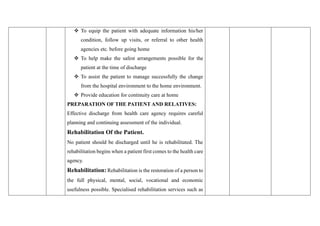 ❖ To equip the patient with adequate information his/her
condition, follow up visits, or referral to other health
agencies etc. before going home
❖ To help make the safest arrangements possible for the
patient at the time of discharge
❖ To assist the patient to manage successfully the change
from the hospital environment to the home environment.
❖ Provide education for continuity care at home
PREPARATION OF THE PATIENT AND RELATIVES:
Effective discharge from health care agency requires careful
planning and continuing assessment of the individual.
Rehabilitation Of the Patient.
No patient should be discharged until he is rehabilitated. The
rehabilitation begins when a patient first comes to the health care
agency.
Rehabilitation: Rehabilitation is the restoration of a person to
the full physical, mental, social, vocational and economic
usefulness possible. Specialised rehabilitation services such as
 