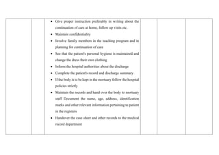 • Give proper instruction preferably in writing about the
continuation of care at home, follow up visits etc.
• Maintain confidentiality
• Involve family members in the teaching program and in
planning for continuation of care
• See that the patient's personal hygiene is maintained and
change the dress their own clothing
• Inform the hospital authorities about the discharge
• Complete the patient's record and discharge summary
• If the body is to be kept in the mortuary follow the hospital
policies strictly
• Maintain the records and hand over the body to mortuary
staff Document the name, age, address, identification
marks and other relevant information pertaining to patient
in the registers
• Handover the case sheet and other records to the medical
record department
 
