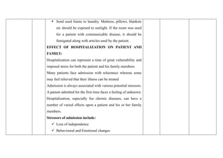 ▪ Send used linens to laundry. Mattress, pillows, blankets
etc should be exposed to sunlight. If the room was used
for a patient with communicable disease, it should be
fumigated along with articles used by the patient.
EFFECT OF HOSPITALIZATION ON PATIENT AND
FAMILY:
Hospitalization can represent a time of great vulnerability and
imposed stress for both the patient and his family members.
Many patients face admission with reluctance whereas some
may feel relieved that their illness can be treated
Admission is always associated with various potential stressors.
A patient admitted for the first time faces a feeling of unknown.
Hospitalization, especially foe chronic diseases, can have a
number of varied effects upon a patient and his or her family
members.
Stressors of admission include:
✓ Loss of independence
✓ Behavioural and Emotional changes
 