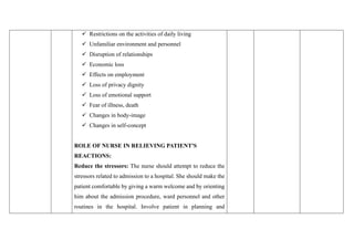✓ Restrictions on the activities of daily living
✓ Unfamiliar environment and personnel
✓ Disruption of relationships
✓ Economic loss
✓ Effects on employment
✓ Loss of privacy dignity
✓ Loss of emotional support
✓ Fear of illness, death
✓ Changes in body-image
✓ Changes in self-concept
ROLE OF NURSE IN RELIEVING PATIENT'S
REACTIONS:
Reduce the stressors: The nurse should attempt to reduce the
stressors related to admission to a hospital. She should make the
patient comfortable by giving a warm welcome and by orienting
him about the admission procedure, ward personnel and other
routines in the hospital. Involve patient in planning and
 