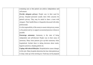 evaluating care so that patient can achieve independence and
self-esteem.
Provide adequate privacy: People vary in their need for
privacy. Hospital personnel usually show little concerns for
patient's privacy. They may be asked to share a room with
strangers. Their health/illness is frequently discussed with other
professionals.
It is the responsibility of the nurses to assess what privacy means
to the patient and try to support accustomed practices whenever
possible
Encourage autonomy: Autonomy is the state of being
independent and self-directed. People vary in their sense of
autonomy. Many times patients give up their autonomy when
hospitalized. Include them in taking decisions about meals,
hygienic practices, sleeping pattern etc.
Coping with altered lifestyles: Hospitalization causes changes
in life style. Many hospitals determine the time when patients go
to sleep, wake up in the morning etc. Food may not be prepared
 