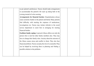 as per patient's preferences. Nurses should make arrangements
to accommodate the patient's life style eg taking bath in the
evening instead of in the morning.
Arrangements for financial burden: Hospitalization always
cause economic burden to the patient and family Many patients
find difficulty with meeting the expenses of medications,
investigations etc. Nurses may initiate referrals to the social
service department to assist him in arranging for meeting
financial burden.
Facilitate family coping: A person's illness affects not only the
person who is sick but other family members also. They may
have to change their family roles. Anxiety about the outcome of
the illness causes stress and conflict in them. They also face
financial problems. Nurses can play the role of a counsellor They
can be helped by involving them in planning and finding a
possible solution to the problems
 