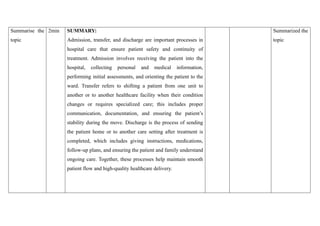 Summarise the
topic
2min SUMMARY:
Admission, transfer, and discharge are important processes in
hospital care that ensure patient safety and continuity of
treatment. Admission involves receiving the patient into the
hospital, collecting personal and medical information,
performing initial assessments, and orienting the patient to the
ward. Transfer refers to shifting a patient from one unit to
another or to another healthcare facility when their condition
changes or requires specialized care; this includes proper
communication, documentation, and ensuring the patient’s
stability during the move. Discharge is the process of sending
the patient home or to another care setting after treatment is
completed, which includes giving instructions, medications,
follow-up plans, and ensuring the patient and family understand
ongoing care. Together, these processes help maintain smooth
patient flow and high-quality healthcare delivery.
Summarized the
topic
 