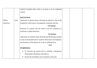 Define
admission
5min
treated in another place (such as at home or in an outpatient
centre).
DEFINITION:
Admission of patient means allowing the patient to stay in the
hospital for observation, investigations, treatment and care.
Val Samma
Entrance of a patient into the ward or unit for evaluation or
treatment is called admission.
Val Samma
Admission of a patient means allowing and facilitating a patient
to stay in the hospital unit or ward for observation, Investigation,
and treatment of the disease he or she is suffering from.
ANA
PURPOSES:
• To welcome the patient and to establish a therapeutic
relationship with patient and relatives
• To provide immediate care for patients with acute
 