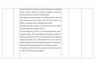 Hospital Admission Procedure includes preparation of admitting
patient, perform admission procedure (emergency admission,
Routine admission), transfer in and discharge.
The admission of patient begins in an admitting office where the
basic information such as name, age and date of birth, sex,
address, occupation etc are obtained and recorded.
The admission sheet includes all information listed above and it
is a part of patient's permanent record
In some health care facilities, a wrist band with patient's name,
hospital number and other important information required is
placed on the patient's wrist. It is an important safety component
during the patient's stay in the hospital which can be used to
identify patient accurately during administration of medications,
blood and fluid, during diagnostic tests and during surgery.
The admitting office notifies the unit prior to the patient's arrival,
so that the room/bed can be prepared.
 