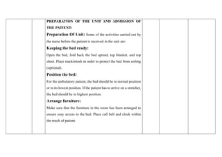 PREPARATION OF THE UNIT AND ADMISSION OF
THE PATIENT:
Preparation Of Unit: Some of the activities carried out by
the nurse before the patient is received in the unit are:
Keeping the bed ready:
Open the bed, fold back the bed spread, top blanket, and top
sheet. Place mackintosh in order to protect the bed from soiling
(optional).
Position the bed:
For the ambulatory patient, the bed should be in normal position
or in its lowest position. If the patient has to arrive on a stretcher,
the bed should be in highest position.
Arrange furniture:
Make sure that the furniture in the room has been arranged to
ensure easy access to the bed. Place call bell and clock within
the reach of patient.
 