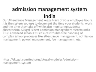 admission management system
India
Our Attendance Management keeps track of your employee hours.
It is the system you use to document the time your students work
and the time they take off while also monitoring students
absenteeism. Skugal is best admission management system India
.Our advanced school ERP ensures trouble-free handling of
complex school processes like attendance management, admission
management, payroll management, fee management, etc.
https://skugal.com/features/skugal-modules/admission-
management-system
 