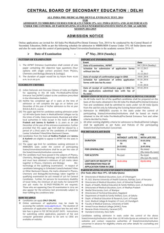 CENTRAL BOARD OF SECONDARY EDUCATION : DELHI
ALL INDIA PRE-MEDICAL/PRE-DENTAL ENTRANCE TEST, 2014
FOR
ADMISSION TO MBBS/BDS COURSES FOR SEATS UNDER 15% ALL INDIA QUOTA AND ALSO FOR SEATS
UNDER THE CONTROL OF PARTICIPATING STATES/UNIVERSITIES/INSTITUTIONS IN THE ACADEMIC
SESSION 2014-2015

ADMISSION NOTICE
Online applications are invited for All India Pre-Medical/Pre-Dental Entrance Test, 2014 to be conducted by the Central Board of
Secondary Education, Delhi as per the following schedule for admission to MBBS/BDS Courses Under 15% All India Quota seats
and also for seats under the control of participating States/Universities/Institutions in the academic session 2014-15.



Date of Examination

-

PATTERN OF EXAMINATION
I. The AIPMT Entrance Examination shall consist of one
paper containing 180 objective type questions (four
options with single correct answer) from Physics,
Chemistry and Biology (Botany & Zoology).
II. The duration of paper would be 03 hours from 10.00
a.m. to 01.00 p.m.

4th May, 2014 (Sunday)
IMPORTANT INFORMATION
Event
Date of Examination, AIPMT
Schedule for submission of application forms
without late fee
Date of receipt of confirmation page in CBSE
Schedule for submission of online application
forms with late fee Rs.1000/-

ELIGIBILITY CRITERIA

Date of receipt of confirmation page in CBSE for

Date
04.5.2014 (Sunday)
01.12.2013
to
31.12.2013
10.01.2014
01.01.2014
to
31.01.2014
05.02.2014

(i) Indian Nationals and Overseas Citizens of India are Eligible
the applications submitted late with fee of
for appearing in the All India Pre-Medical/Pre-Dental
Rs.1000/-.
Entrance Test (AIPMT) subject to the conditions prescribed RESERVATION OF SEATS & ADMISSION IN MEDICAL/DENTAL COLLEGES
in the Information Bulletin.
1. An All India merit list of the qualified candidates shall be prepared on the
(ii) He/She has completed age of 17 years at the time of
basis of the marks obtained in the All India Pre-Medical/Pre-Dental Entrance
admission or will complete the age on or before 31st
Test and candidates shall be admitted to seats under 15% All India Quota
December of the year of his/her admission to the 1st year
from the said list only by following the Existing Reservation Policies.
M.B.B.S./B.D.S. course.
2. Admission to MBBS/BDS courses in the seats under the control of
(iii) The upper age limit for candidates seeking admission under
participating States/Universities/Institutions shall be based on marks
15% All India Quota Seats in Medical/Dental Colleges run by
obtained in the All India Pre-Medical/Pre-Dental Entrance Test and other
the Union of India, State Government, Municipal and other
criteria decided by them.
local authorities in India except in the State of Andhra
Pradesh and Jammu & Kashmir is 25 years as on 31st 3. All other existing eligibility criteria for admission to Medical/Dental Colleges
shall be applicable as per Rules and Policies of the participating
December of the year of the entrance examination. Further
State/University/Institution Concerned.
provided that this upper age limit shall be relaxed by a
period of 5 (five) years for the candidates of Scheduled
FEE DETAILS/LAST DATE
Castes/ Scheduled Tribes/Other Backward Classes.
FEE
FEE
(iv) Candidates from the State of Andhra Pradesh and Jammu
WITHOUT LATE FEE WITH LATE FEE
& Kashmir are eligible to appear in AIPMT for the seats in
DURATION
01.12.2013
01.01.2014
AFMC.
to
to
(v) The upper age limit for candidates seeking admission in
31.12.2013
31.01.2014
MBBS/BDS seats under the control of participating
FOR GENERAL/OBC
Rs.1000/Rs.2000/States/Universities/Institutions shall be as per the rules of
(Rs.1000+Rs.1000)
the State/University/Institution concerned.
(vi) The candidate must have passed in the subjects of Physics,
FOR SC/ST/PH
Rs.550/Rs.1550/Chemistry, Biology/Bio-technology and English individually
(Rs.550+Rs.1000)
and must have obtained a minimum of 50% marks taken
LAST DATE OF RECEIPT OF
10.01.2014
05.02.2014
together in Physics, Chemistry and Biology/
BioCONFIRMATION PAGE OF
technology at the qualifying examination. In respect of
APPLICATION FORM IN CBSE
candidates belonging to Scheduled Caste/Scheduled Tribes
PARTICIPATING STATE/UNIVERSITY/INSITUTION
or Other Backward Classes, the marks obtained in Physics,
Chemistry and Biology/Bio-technology taken together in (For Seats other than 15% All India Quota)
qualifying examination be 40% instead of 50% for General
 Directorate of Medical Education, Govt. of Chhatisgarh
Candidates. Further, for persons for locomotory disability
 Pt. B.D. Sharma University of Health Sciences, Rohtak, Govt. of Haryana
of lower limbs, the minimum of 45% marks for General-PH
 Directorate of Medical Education, Govt. of Himachal Pradesh
and 40% marks for SC-PH/ST-PH/OBC-PH are required.
 Deptt. of Health, Medical Education & Family Welfare, Govt. of Jharkhand
Those who are appearing Class XII examination in 2014 can
 Directorate of Medical Education, Govt. of Madhya Pradesh
also appear for the entrance test provisionally subject to
 Medial Directorate, Govt. of Manipur
their fulfilling the conditions later.
 Directorate of Technical Education, Nagaland
 Department of Health & Family Welfare, Govt. of Odisha
HOW TO APPLY
 Deptt. of Medical Education & Research, Govt. of Punjab
 Candidates can apply ONLY ONLINE.
 Govt. Medical College & Hospital, UT Govt. of Chandigarh
 Online submission of application may be made by
 Faculty of Medical Sciences, University of Delhi
accessing the website www.aipmt.nic.in. The duration of
 Armed Forces Medical College (AFMC), Pune
submission of application form, without late fee and with
 Banaras Hindu University, Varanasi (UP)
late fees is given in FEE DETAILS/LAST DATE. Instructions
 Hamdard University, New Delhi
for submitting online application, payment of fee and
Candidates seeking admission in seats under the control of the above
computer generated printout to be sent to CBSE are
State/University/Institution other than 15% All India Quota are advised to visit their
available on website.
websites and contact respective authorities of State/University/Institution
concerned in advance for eligibility criteria and other details for counselling and
admission.

 