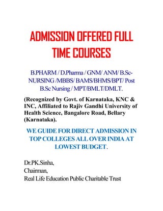 ADMISSION OFFERED FULL
      TIME COURSES
  B.PHARM / D.Pharma / GNM/ ANM/ B.Sc-
 NURSING /MBBS/ BAMS/BHMS/BPT/ Post
     B.Sc Nursing / MPT/BMLT/DMLT.
(Recognized by Govt. of Karnataka, KNC &
INC, Affiliated to Rajiv Gandhi University of
Health Science, Bangalore Road, Bellary
(Karnataka).
 WE GUIDE FOR DIRECT ADMISSION IN
 TOP COLLEGES ALL OVER INDIA AT
        LOWEST BUDGET.

Dr.PK.Sinha,
Chairman,
Real Life Education Public Charitable Trust
 