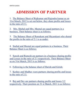 OMTEX CLASSES
ADMISSION OF PARTNER
1. The Balance Sheet of Rajkumar and Rajendra kumar as on
31st March, 2012 is set out below, they share profits and losses
in the ratio of 2:1.
2. Mrs. Shehal and Mrs. Meenal are equal partners in a
business. Their balance sheet is as follows.
3. The Balance Sheet of Ramakant and Shyamkant who shared
the profits in the ratio of 2:1 is as under:
4. Snehal and Meenal are equal partners in a business. Their
Balance Sheet is as follows:
5. Suresh and Ramesh are partners in a business sharing profits
and Losses in the ratio of 2:1 respectively. Their Balance Sheet
as on 31st March, 2013 is as follows:
6. Following is the balance sheet of Harish and Girish:
7. Keshav and Madhav were partners sharing profits and losses
in the ratio of 2:3.
8. Raj and Dev are partners sharing profits and losses 3:2
respectively. Their position on 31 st March, 2011 is as follows:
 