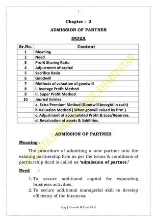 1
Ajay J. Gursale M.Com.B.Ed.
Chapter : 3
ADMISSION OF PARTNER
INDEX
Sr.No. Content
1 Meaning
2 Need
3 Profit Sharing Ratio
4 Adjustment of capital
5 Sacrifice Ratio
6 Goodwill
7 Methods of valuation of goodwill
8 I. Average Profit Method
9 II. Super Profit Method
10 Journal Entries
a. Extra Premium Method (Goodwill brought in cash)
b.Valuation Method ( When goowill raised by firm.)
c. Adjustment of accumulated Profit & Loss/Reserves.
d. Revaluation of assets & liabilities.
ADMISSION OF PARTNER
Meaning :
The procedure of admitting a new partner into the
existing partnership firm as per the terms & conditions of
partnership deed is called as ‘admission of partner.’
Need :
1. To secure additional capital for expanding
business activities.
2. To secure additional managerial skill to develop
efficiency of the business.
 