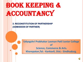 BOOK KEEPING &
ACCOUNTANCY
3. RECONSTITUTION OF PARTNERSHIP
(ADMISSION OF PARTNER)
Udyogshri Prabhakar Laxman Patil Junior College
of
Science, Commerce & Arts.
Kharepatan,Tal.- Kankavli, Dist.- Sindhudurg.
 