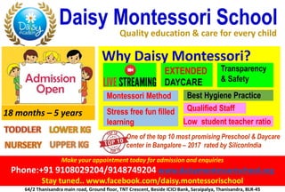 Make your appointment today for admission and enquiries
Phone:+91 9108029204/9148749204 www.daisymontessorischool.org
Stay tuned.. www.facebook.com/daisy.montessorischool
Daisy Montessori School
Quality education & care for every child
Why Daisy Montessori?
64/2 Thanisandra main road, Ground floor, TNT Crescent, Beside ICICI Bank, Saraipalya, Thanisandra, BLR-45
EXTENDED
DAYCARE
18 months – 5 years
Montessori Method
Qualified Staff
Transparency
& Safety
Stress free fun filled
learning
Best Hygiene Practice
Low student teacher ratio
One of the top 10 most promising Preschool & Daycare
center in Bangalore – 2017 rated by SiliconIndia
 