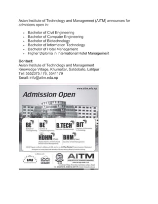 Asian Institute of Technology and Management (AITM) announces for
admisions open in:
 Bachelor of Civil Engineering
 Bachelor of Computer Engineering
 Bachelor of Biotechnology
 Bachelor of Information Technology
 Bachelor of Hotel Management
 Higher Diploma in International Hotel Management
Contact:
Asian Institute of Technology and Management
Knowledge Village, Khumaltar, Satdobato, Lalitpur
Tel: 5552375 / 76, 5541179
Email: info@aitm.edu.np
 