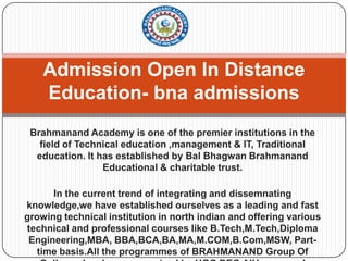 Admission Open In Distance
Education- bna admissions
Brahmanand Academy is one of the premier institutions in the
field of Technical education ,management & IT, Traditional
education. It has established by Bal Bhagwan Brahmanand
Educational & charitable trust.
In the current trend of integrating and dissemnating
knowledge,we have established ourselves as a leading and fast
growing technical institution in north indian and offering various
technical and professional courses like B.Tech,M.Tech,Diploma
Engineering,MBA, BBA,BCA,BA,MA,M.COM,B.Com,MSW, Parttime basis.All the programmes of BRAHMANAND Group Of

 
