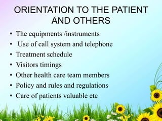 ORIENTATION TO THE PATIENT
AND OTHERS
• The equipments /instruments
• Use of call system and telephone
• Treatment schedule
• Visitors timings
• Other health care team members
• Policy and rules and regulations
• Care of patients valuable etc
 