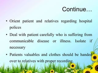 Continue…
• Orient patient and relatives regarding hospital
polices
• Deal with patient carefully who is suffering from
communicable disease or illness. Isolate if
necessary
• Patients valuables and clothes should be handed
over to relatives with proper recording.
 