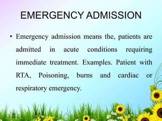 EMERGENCY ADMISSION
• Emergency admission means the, patients are
admitted in acute conditions requiring
immediate treatment. Examples. Patient with
RTA, Poisoning, burns and cardiac or
respiratory emergency.
 