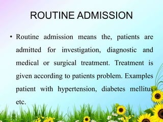 ROUTINE ADMISSION
• Routine admission means the, patients are
admitted for investigation, diagnostic and
medical or surgical treatment. Treatment is
given according to patients problem. Examples
patient with hypertension, diabetes mellitus
etc.
 