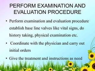 PERFORM EXAMINATION AND
EVALUATION PROCEDURE
• Perform examination and evaluation procedure
establish base line valves like vital signs, do
history taking, physical examination etc.
• Coordinate with the physician and carry out
initial orders
• Give the treatment and instructions as need
 